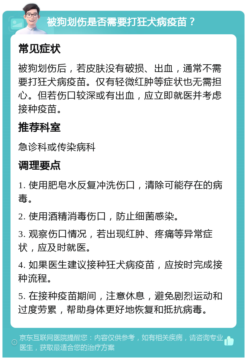 被狗划伤是否需要打狂犬病疫苗？ 常见症状 被狗划伤后，若皮肤没有破损、出血，通常不需要打狂犬病疫苗。仅有轻微红肿等症状也无需担心。但若伤口较深或有出血，应立即就医并考虑接种疫苗。 推荐科室 急诊科或传染病科 调理要点 1. 使用肥皂水反复冲洗伤口，清除可能存在的病毒。 2. 使用酒精消毒伤口，防止细菌感染。 3. 观察伤口情况，若出现红肿、疼痛等异常症状，应及时就医。 4. 如果医生建议接种狂犬病疫苗，应按时完成接种流程。 5. 在接种疫苗期间，注意休息，避免剧烈运动和过度劳累，帮助身体更好地恢复和抵抗病毒。