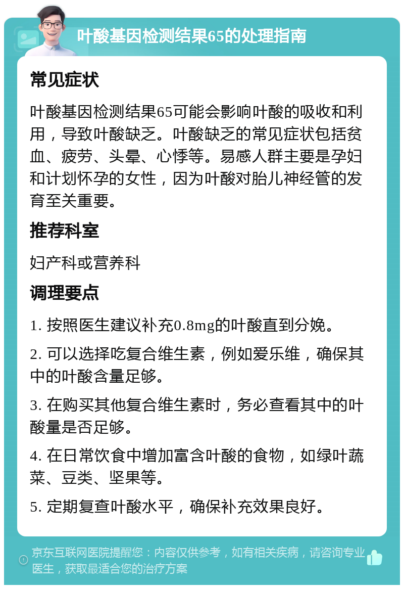 叶酸基因检测结果65的处理指南 常见症状 叶酸基因检测结果65可能会影响叶酸的吸收和利用，导致叶酸缺乏。叶酸缺乏的常见症状包括贫血、疲劳、头晕、心悸等。易感人群主要是孕妇和计划怀孕的女性，因为叶酸对胎儿神经管的发育至关重要。 推荐科室 妇产科或营养科 调理要点 1. 按照医生建议补充0.8mg的叶酸直到分娩。 2. 可以选择吃复合维生素，例如爱乐维，确保其中的叶酸含量足够。 3. 在购买其他复合维生素时，务必查看其中的叶酸量是否足够。 4. 在日常饮食中增加富含叶酸的食物，如绿叶蔬菜、豆类、坚果等。 5. 定期复查叶酸水平，确保补充效果良好。