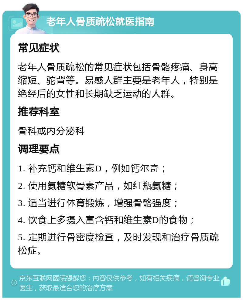 老年人骨质疏松就医指南 常见症状 老年人骨质疏松的常见症状包括骨骼疼痛、身高缩短、驼背等。易感人群主要是老年人，特别是绝经后的女性和长期缺乏运动的人群。 推荐科室 骨科或内分泌科 调理要点 1. 补充钙和维生素D，例如钙尔奇； 2. 使用氨糖软骨素产品，如红瓶氨糖； 3. 适当进行体育锻炼，增强骨骼强度； 4. 饮食上多摄入富含钙和维生素D的食物； 5. 定期进行骨密度检查，及时发现和治疗骨质疏松症。