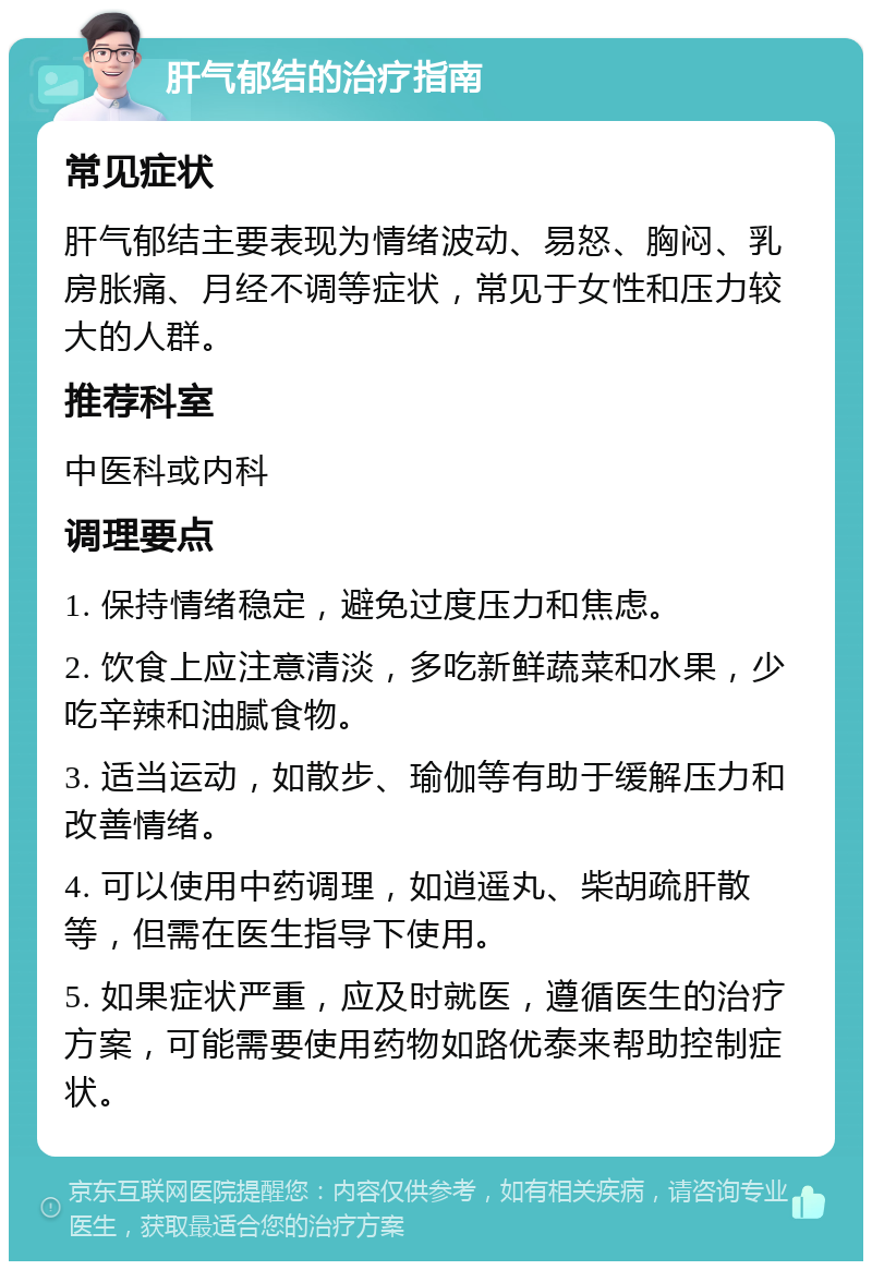 肝气郁结的治疗指南 常见症状 肝气郁结主要表现为情绪波动、易怒、胸闷、乳房胀痛、月经不调等症状，常见于女性和压力较大的人群。 推荐科室 中医科或内科 调理要点 1. 保持情绪稳定，避免过度压力和焦虑。 2. 饮食上应注意清淡，多吃新鲜蔬菜和水果，少吃辛辣和油腻食物。 3. 适当运动，如散步、瑜伽等有助于缓解压力和改善情绪。 4. 可以使用中药调理，如逍遥丸、柴胡疏肝散等，但需在医生指导下使用。 5. 如果症状严重，应及时就医，遵循医生的治疗方案，可能需要使用药物如路优泰来帮助控制症状。