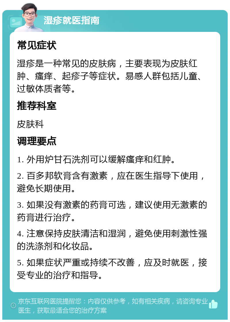 湿疹就医指南 常见症状 湿疹是一种常见的皮肤病，主要表现为皮肤红肿、瘙痒、起疹子等症状。易感人群包括儿童、过敏体质者等。 推荐科室 皮肤科 调理要点 1. 外用炉甘石洗剂可以缓解瘙痒和红肿。 2. 百多邦软膏含有激素，应在医生指导下使用，避免长期使用。 3. 如果没有激素的药膏可选，建议使用无激素的药膏进行治疗。 4. 注意保持皮肤清洁和湿润，避免使用刺激性强的洗涤剂和化妆品。 5. 如果症状严重或持续不改善，应及时就医，接受专业的治疗和指导。