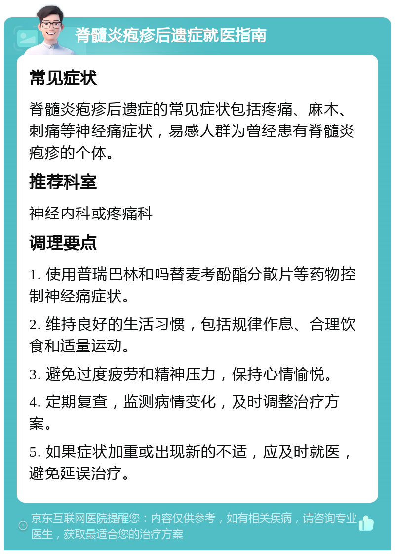 脊髓炎疱疹后遗症就医指南 常见症状 脊髓炎疱疹后遗症的常见症状包括疼痛、麻木、刺痛等神经痛症状，易感人群为曾经患有脊髓炎疱疹的个体。 推荐科室 神经内科或疼痛科 调理要点 1. 使用普瑞巴林和吗替麦考酚酯分散片等药物控制神经痛症状。 2. 维持良好的生活习惯，包括规律作息、合理饮食和适量运动。 3. 避免过度疲劳和精神压力，保持心情愉悦。 4. 定期复查，监测病情变化，及时调整治疗方案。 5. 如果症状加重或出现新的不适，应及时就医，避免延误治疗。