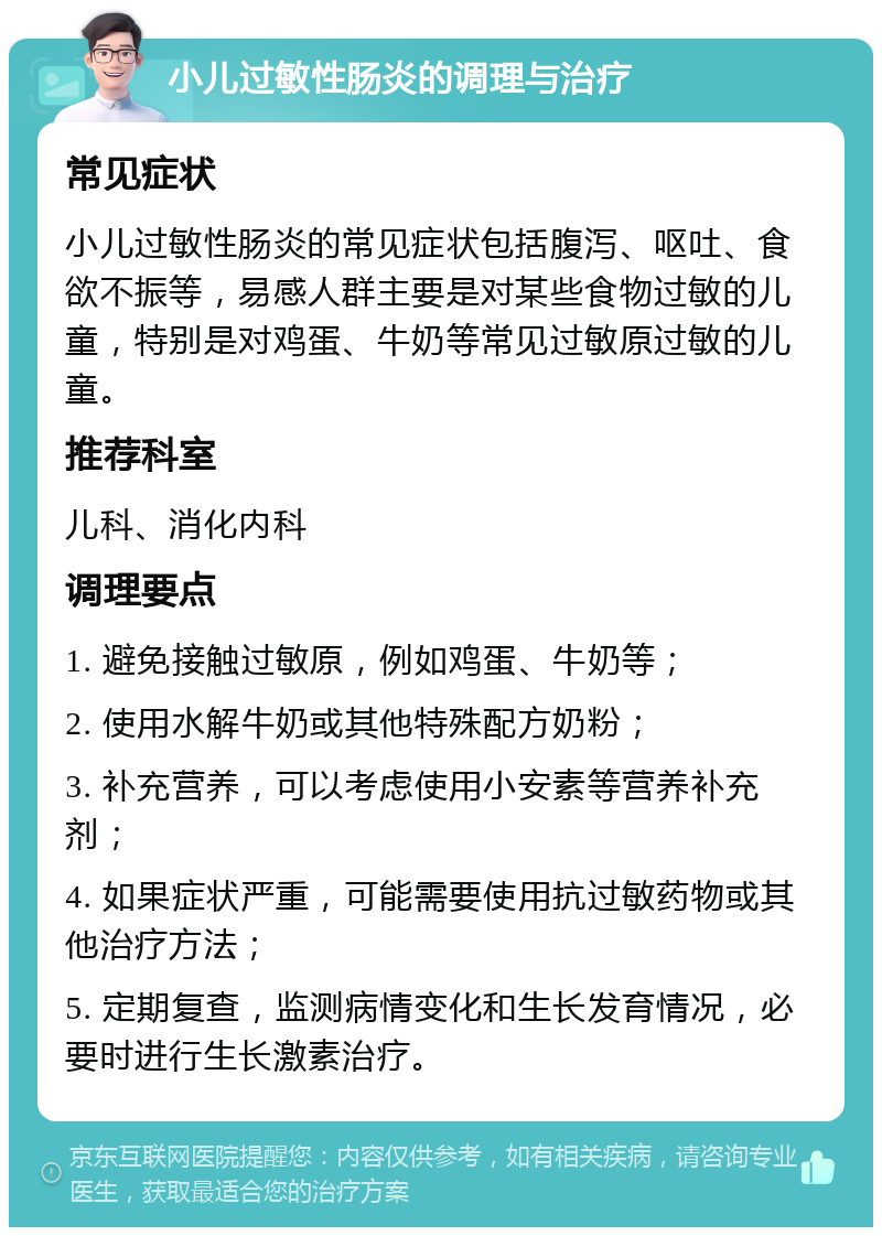 小儿过敏性肠炎的调理与治疗 常见症状 小儿过敏性肠炎的常见症状包括腹泻、呕吐、食欲不振等，易感人群主要是对某些食物过敏的儿童，特别是对鸡蛋、牛奶等常见过敏原过敏的儿童。 推荐科室 儿科、消化内科 调理要点 1. 避免接触过敏原，例如鸡蛋、牛奶等； 2. 使用水解牛奶或其他特殊配方奶粉； 3. 补充营养，可以考虑使用小安素等营养补充剂； 4. 如果症状严重，可能需要使用抗过敏药物或其他治疗方法； 5. 定期复查，监测病情变化和生长发育情况，必要时进行生长激素治疗。