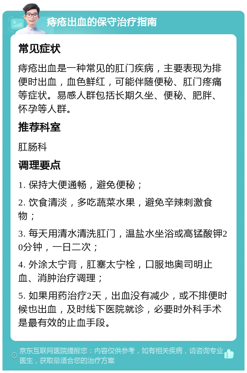 痔疮出血的保守治疗指南 常见症状 痔疮出血是一种常见的肛门疾病，主要表现为排便时出血，血色鲜红，可能伴随便秘、肛门疼痛等症状。易感人群包括长期久坐、便秘、肥胖、怀孕等人群。 推荐科室 肛肠科 调理要点 1. 保持大便通畅，避免便秘； 2. 饮食清淡，多吃蔬菜水果，避免辛辣刺激食物； 3. 每天用清水清洗肛门，温盐水坐浴或高锰酸钾20分钟，一日二次； 4. 外涂太宁膏，肛塞太宁栓，口服地奥司明止血、消肿治疗调理； 5. 如果用药治疗2天，出血没有减少，或不排便时候也出血，及时线下医院就诊，必要时外科手术是最有效的止血手段。