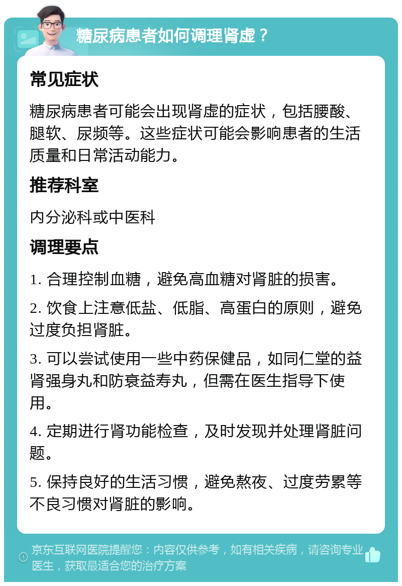 糖尿病患者如何调理肾虚？ 常见症状 糖尿病患者可能会出现肾虚的症状，包括腰酸、腿软、尿频等。这些症状可能会影响患者的生活质量和日常活动能力。 推荐科室 内分泌科或中医科 调理要点 1. 合理控制血糖，避免高血糖对肾脏的损害。 2. 饮食上注意低盐、低脂、高蛋白的原则，避免过度负担肾脏。 3. 可以尝试使用一些中药保健品，如同仁堂的益肾强身丸和防衰益寿丸，但需在医生指导下使用。 4. 定期进行肾功能检查，及时发现并处理肾脏问题。 5. 保持良好的生活习惯，避免熬夜、过度劳累等不良习惯对肾脏的影响。