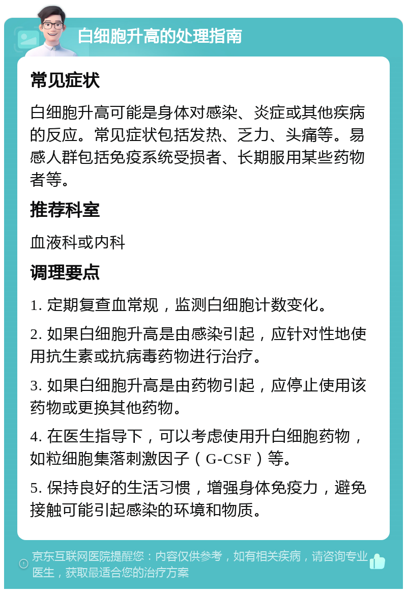 白细胞升高的处理指南 常见症状 白细胞升高可能是身体对感染、炎症或其他疾病的反应。常见症状包括发热、乏力、头痛等。易感人群包括免疫系统受损者、长期服用某些药物者等。 推荐科室 血液科或内科 调理要点 1. 定期复查血常规，监测白细胞计数变化。 2. 如果白细胞升高是由感染引起，应针对性地使用抗生素或抗病毒药物进行治疗。 3. 如果白细胞升高是由药物引起，应停止使用该药物或更换其他药物。 4. 在医生指导下，可以考虑使用升白细胞药物，如粒细胞集落刺激因子（G-CSF）等。 5. 保持良好的生活习惯，增强身体免疫力，避免接触可能引起感染的环境和物质。