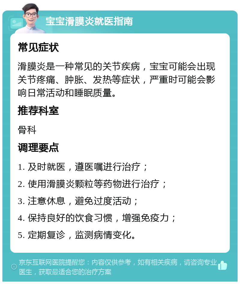 宝宝滑膜炎就医指南 常见症状 滑膜炎是一种常见的关节疾病，宝宝可能会出现关节疼痛、肿胀、发热等症状，严重时可能会影响日常活动和睡眠质量。 推荐科室 骨科 调理要点 1. 及时就医，遵医嘱进行治疗； 2. 使用滑膜炎颗粒等药物进行治疗； 3. 注意休息，避免过度活动； 4. 保持良好的饮食习惯，增强免疫力； 5. 定期复诊，监测病情变化。