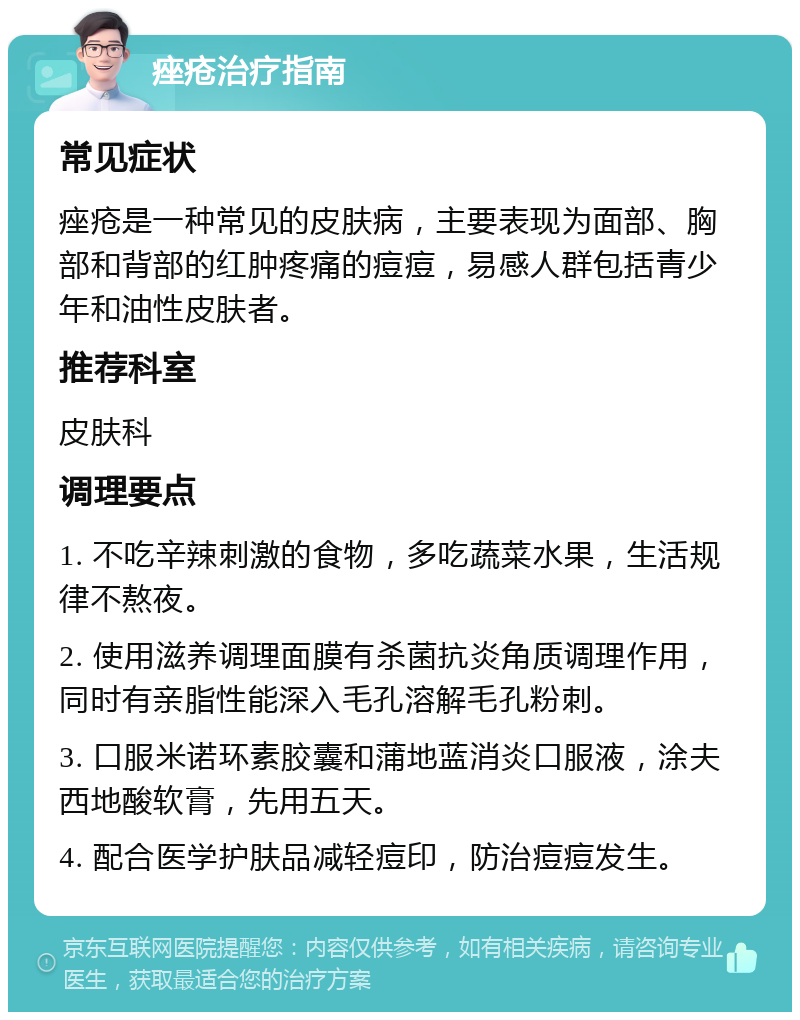 痤疮治疗指南 常见症状 痤疮是一种常见的皮肤病，主要表现为面部、胸部和背部的红肿疼痛的痘痘，易感人群包括青少年和油性皮肤者。 推荐科室 皮肤科 调理要点 1. 不吃辛辣刺激的食物，多吃蔬菜水果，生活规律不熬夜。 2. 使用滋养调理面膜有杀菌抗炎角质调理作用，同时有亲脂性能深入毛孔溶解毛孔粉刺。 3. 口服米诺环素胶囊和蒲地蓝消炎口服液，涂夫西地酸软膏，先用五天。 4. 配合医学护肤品减轻痘印，防治痘痘发生。