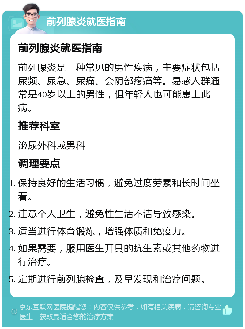 前列腺炎就医指南 前列腺炎就医指南 前列腺炎是一种常见的男性疾病，主要症状包括尿频、尿急、尿痛、会阴部疼痛等。易感人群通常是40岁以上的男性，但年轻人也可能患上此病。 推荐科室 泌尿外科或男科 调理要点 保持良好的生活习惯，避免过度劳累和长时间坐着。 注意个人卫生，避免性生活不洁导致感染。 适当进行体育锻炼，增强体质和免疫力。 如果需要，服用医生开具的抗生素或其他药物进行治疗。 定期进行前列腺检查，及早发现和治疗问题。