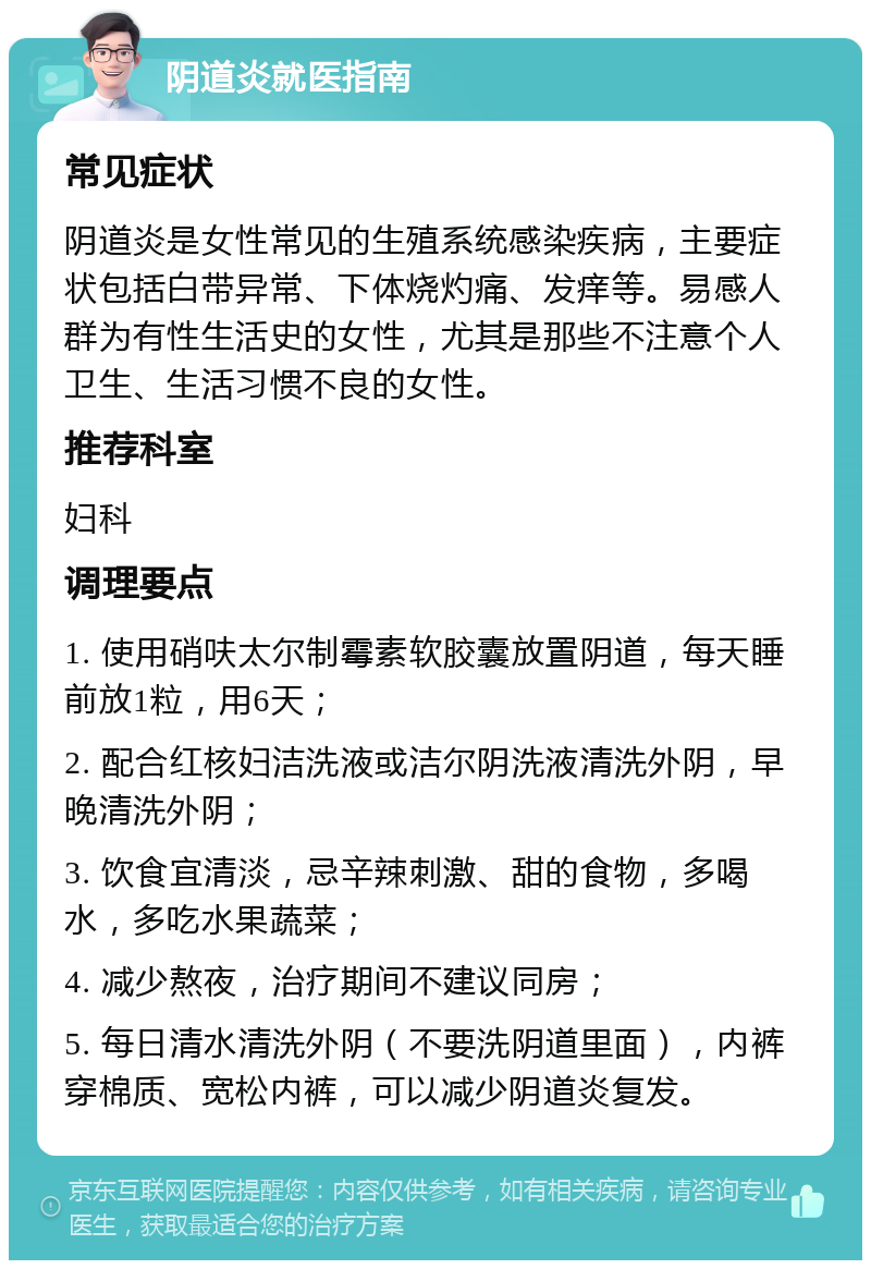 阴道炎就医指南 常见症状 阴道炎是女性常见的生殖系统感染疾病，主要症状包括白带异常、下体烧灼痛、发痒等。易感人群为有性生活史的女性，尤其是那些不注意个人卫生、生活习惯不良的女性。 推荐科室 妇科 调理要点 1. 使用硝呋太尔制霉素软胶囊放置阴道，每天睡前放1粒，用6天； 2. 配合红核妇洁洗液或洁尔阴洗液清洗外阴，早晚清洗外阴； 3. 饮食宜清淡，忌辛辣刺激、甜的食物，多喝水，多吃水果蔬菜； 4. 减少熬夜，治疗期间不建议同房； 5. 每日清水清洗外阴（不要洗阴道里面），内裤穿棉质、宽松内裤，可以减少阴道炎复发。