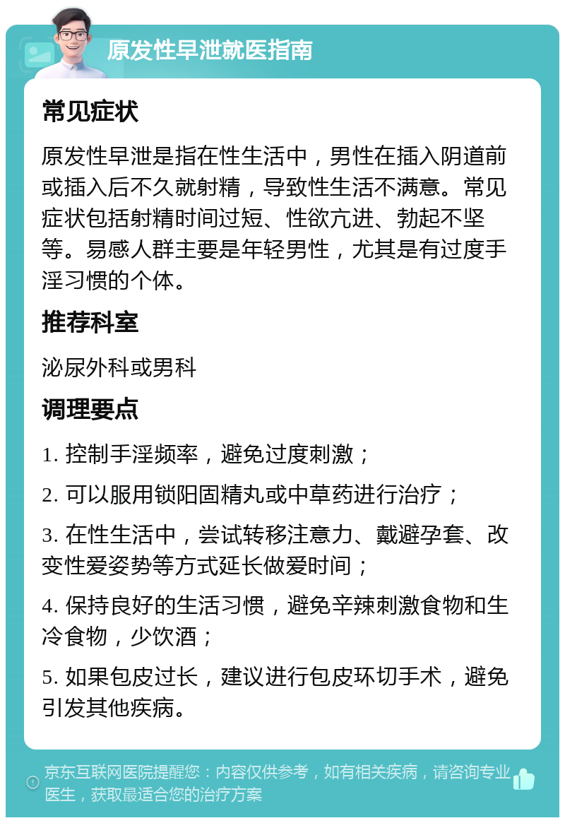 原发性早泄就医指南 常见症状 原发性早泄是指在性生活中，男性在插入阴道前或插入后不久就射精，导致性生活不满意。常见症状包括射精时间过短、性欲亢进、勃起不坚等。易感人群主要是年轻男性，尤其是有过度手淫习惯的个体。 推荐科室 泌尿外科或男科 调理要点 1. 控制手淫频率，避免过度刺激； 2. 可以服用锁阳固精丸或中草药进行治疗； 3. 在性生活中，尝试转移注意力、戴避孕套、改变性爱姿势等方式延长做爱时间； 4. 保持良好的生活习惯，避免辛辣刺激食物和生冷食物，少饮酒； 5. 如果包皮过长，建议进行包皮环切手术，避免引发其他疾病。