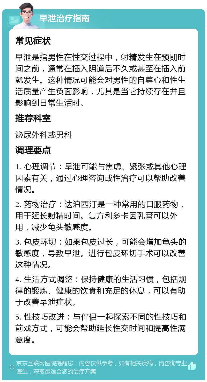 早泄治疗指南 常见症状 早泄是指男性在性交过程中，射精发生在预期时间之前，通常在插入阴道后不久或甚至在插入前就发生。这种情况可能会对男性的自尊心和性生活质量产生负面影响，尤其是当它持续存在并且影响到日常生活时。 推荐科室 泌尿外科或男科 调理要点 1. 心理调节：早泄可能与焦虑、紧张或其他心理因素有关，通过心理咨询或性治疗可以帮助改善情况。 2. 药物治疗：达泊西汀是一种常用的口服药物，用于延长射精时间。复方利多卡因乳膏可以外用，减少龟头敏感度。 3. 包皮环切：如果包皮过长，可能会增加龟头的敏感度，导致早泄。进行包皮环切手术可以改善这种情况。 4. 生活方式调整：保持健康的生活习惯，包括规律的锻炼、健康的饮食和充足的休息，可以有助于改善早泄症状。 5. 性技巧改进：与伴侣一起探索不同的性技巧和前戏方式，可能会帮助延长性交时间和提高性满意度。