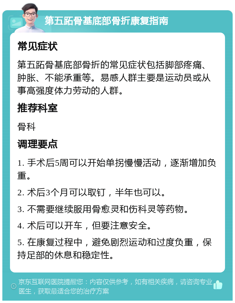 第五跖骨基底部骨折康复指南 常见症状 第五跖骨基底部骨折的常见症状包括脚部疼痛、肿胀、不能承重等。易感人群主要是运动员或从事高强度体力劳动的人群。 推荐科室 骨科 调理要点 1. 手术后5周可以开始单拐慢慢活动，逐渐增加负重。 2. 术后3个月可以取钉，半年也可以。 3. 不需要继续服用骨愈灵和伤科灵等药物。 4. 术后可以开车，但要注意安全。 5. 在康复过程中，避免剧烈运动和过度负重，保持足部的休息和稳定性。