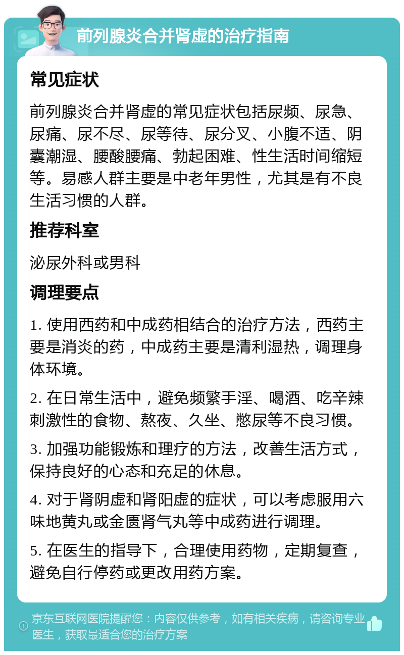 前列腺炎合并肾虚的治疗指南 常见症状 前列腺炎合并肾虚的常见症状包括尿频、尿急、尿痛、尿不尽、尿等待、尿分叉、小腹不适、阴囊潮湿、腰酸腰痛、勃起困难、性生活时间缩短等。易感人群主要是中老年男性，尤其是有不良生活习惯的人群。 推荐科室 泌尿外科或男科 调理要点 1. 使用西药和中成药相结合的治疗方法，西药主要是消炎的药，中成药主要是清利湿热，调理身体环境。 2. 在日常生活中，避免频繁手淫、喝酒、吃辛辣刺激性的食物、熬夜、久坐、憋尿等不良习惯。 3. 加强功能锻炼和理疗的方法，改善生活方式，保持良好的心态和充足的休息。 4. 对于肾阴虚和肾阳虚的症状，可以考虑服用六味地黄丸或金匮肾气丸等中成药进行调理。 5. 在医生的指导下，合理使用药物，定期复查，避免自行停药或更改用药方案。