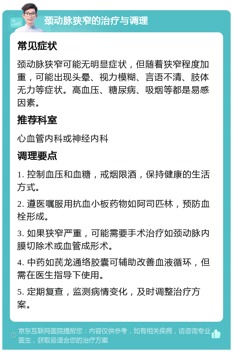 颈动脉狭窄的治疗与调理 常见症状 颈动脉狭窄可能无明显症状，但随着狭窄程度加重，可能出现头晕、视力模糊、言语不清、肢体无力等症状。高血压、糖尿病、吸烟等都是易感因素。 推荐科室 心血管内科或神经内科 调理要点 1. 控制血压和血糖，戒烟限酒，保持健康的生活方式。 2. 遵医嘱服用抗血小板药物如阿司匹林，预防血栓形成。 3. 如果狭窄严重，可能需要手术治疗如颈动脉内膜切除术或血管成形术。 4. 中药如芪龙通络胶囊可辅助改善血液循环，但需在医生指导下使用。 5. 定期复查，监测病情变化，及时调整治疗方案。