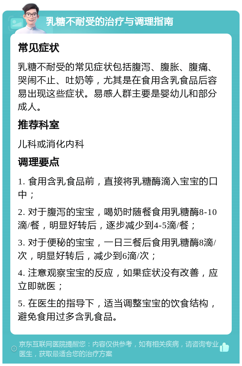 乳糖不耐受的治疗与调理指南 常见症状 乳糖不耐受的常见症状包括腹泻、腹胀、腹痛、哭闹不止、吐奶等，尤其是在食用含乳食品后容易出现这些症状。易感人群主要是婴幼儿和部分成人。 推荐科室 儿科或消化内科 调理要点 1. 食用含乳食品前，直接将乳糖酶滴入宝宝的口中； 2. 对于腹泻的宝宝，喝奶时随餐食用乳糖酶8-10滴/餐，明显好转后，逐步减少到4-5滴/餐； 3. 对于便秘的宝宝，一日三餐后食用乳糖酶8滴/次，明显好转后，减少到6滴/次； 4. 注意观察宝宝的反应，如果症状没有改善，应立即就医； 5. 在医生的指导下，适当调整宝宝的饮食结构，避免食用过多含乳食品。