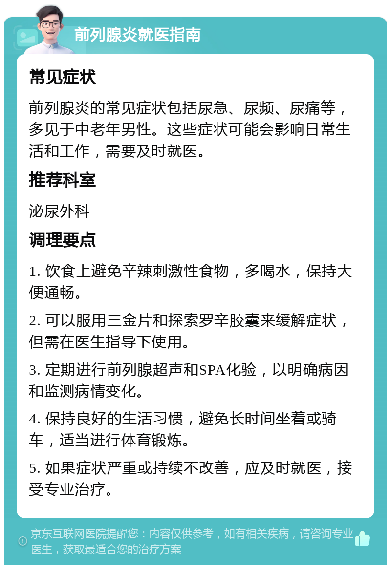 前列腺炎就医指南 常见症状 前列腺炎的常见症状包括尿急、尿频、尿痛等，多见于中老年男性。这些症状可能会影响日常生活和工作，需要及时就医。 推荐科室 泌尿外科 调理要点 1. 饮食上避免辛辣刺激性食物，多喝水，保持大便通畅。 2. 可以服用三金片和探索罗辛胶囊来缓解症状，但需在医生指导下使用。 3. 定期进行前列腺超声和SPA化验，以明确病因和监测病情变化。 4. 保持良好的生活习惯，避免长时间坐着或骑车，适当进行体育锻炼。 5. 如果症状严重或持续不改善，应及时就医，接受专业治疗。