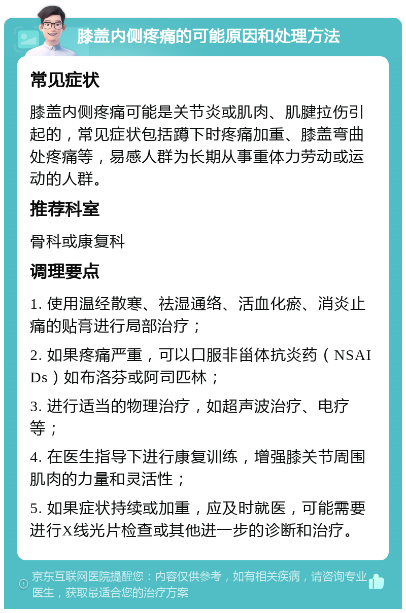 膝盖内侧疼痛的可能原因和处理方法 常见症状 膝盖内侧疼痛可能是关节炎或肌肉、肌腱拉伤引起的，常见症状包括蹲下时疼痛加重、膝盖弯曲处疼痛等，易感人群为长期从事重体力劳动或运动的人群。 推荐科室 骨科或康复科 调理要点 1. 使用温经散寒、祛湿通络、活血化瘀、消炎止痛的贴膏进行局部治疗； 2. 如果疼痛严重，可以口服非甾体抗炎药（NSAIDs）如布洛芬或阿司匹林； 3. 进行适当的物理治疗，如超声波治疗、电疗等； 4. 在医生指导下进行康复训练，增强膝关节周围肌肉的力量和灵活性； 5. 如果症状持续或加重，应及时就医，可能需要进行X线光片检查或其他进一步的诊断和治疗。