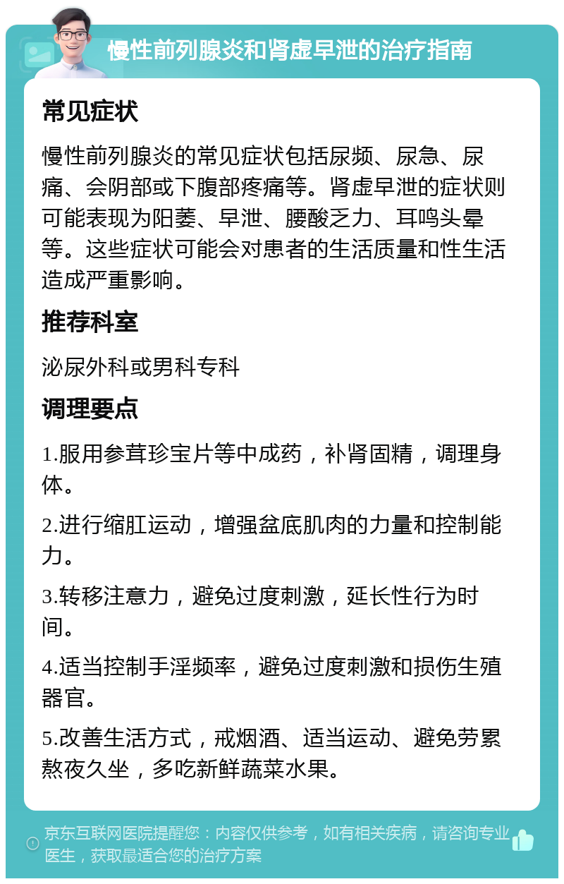 慢性前列腺炎和肾虚早泄的治疗指南 常见症状 慢性前列腺炎的常见症状包括尿频、尿急、尿痛、会阴部或下腹部疼痛等。肾虚早泄的症状则可能表现为阳萎、早泄、腰酸乏力、耳鸣头晕等。这些症状可能会对患者的生活质量和性生活造成严重影响。 推荐科室 泌尿外科或男科专科 调理要点 1.服用参茸珍宝片等中成药，补肾固精，调理身体。 2.进行缩肛运动，增强盆底肌肉的力量和控制能力。 3.转移注意力，避免过度刺激，延长性行为时间。 4.适当控制手淫频率，避免过度刺激和损伤生殖器官。 5.改善生活方式，戒烟酒、适当运动、避免劳累熬夜久坐，多吃新鲜蔬菜水果。