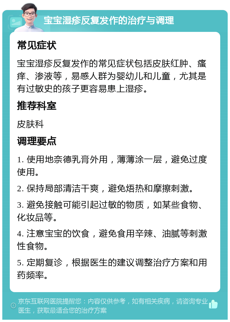 宝宝湿疹反复发作的治疗与调理 常见症状 宝宝湿疹反复发作的常见症状包括皮肤红肿、瘙痒、渗液等，易感人群为婴幼儿和儿童，尤其是有过敏史的孩子更容易患上湿疹。 推荐科室 皮肤科 调理要点 1. 使用地奈德乳膏外用，薄薄涂一层，避免过度使用。 2. 保持局部清洁干爽，避免焐热和摩擦刺激。 3. 避免接触可能引起过敏的物质，如某些食物、化妆品等。 4. 注意宝宝的饮食，避免食用辛辣、油腻等刺激性食物。 5. 定期复诊，根据医生的建议调整治疗方案和用药频率。