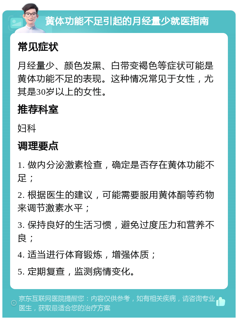 黄体功能不足引起的月经量少就医指南 常见症状 月经量少、颜色发黑、白带变褐色等症状可能是黄体功能不足的表现。这种情况常见于女性，尤其是30岁以上的女性。 推荐科室 妇科 调理要点 1. 做内分泌激素检查，确定是否存在黄体功能不足； 2. 根据医生的建议，可能需要服用黄体酮等药物来调节激素水平； 3. 保持良好的生活习惯，避免过度压力和营养不良； 4. 适当进行体育锻炼，增强体质； 5. 定期复查，监测病情变化。