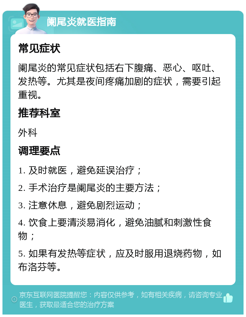 阑尾炎就医指南 常见症状 阑尾炎的常见症状包括右下腹痛、恶心、呕吐、发热等。尤其是夜间疼痛加剧的症状，需要引起重视。 推荐科室 外科 调理要点 1. 及时就医，避免延误治疗； 2. 手术治疗是阑尾炎的主要方法； 3. 注意休息，避免剧烈运动； 4. 饮食上要清淡易消化，避免油腻和刺激性食物； 5. 如果有发热等症状，应及时服用退烧药物，如布洛芬等。