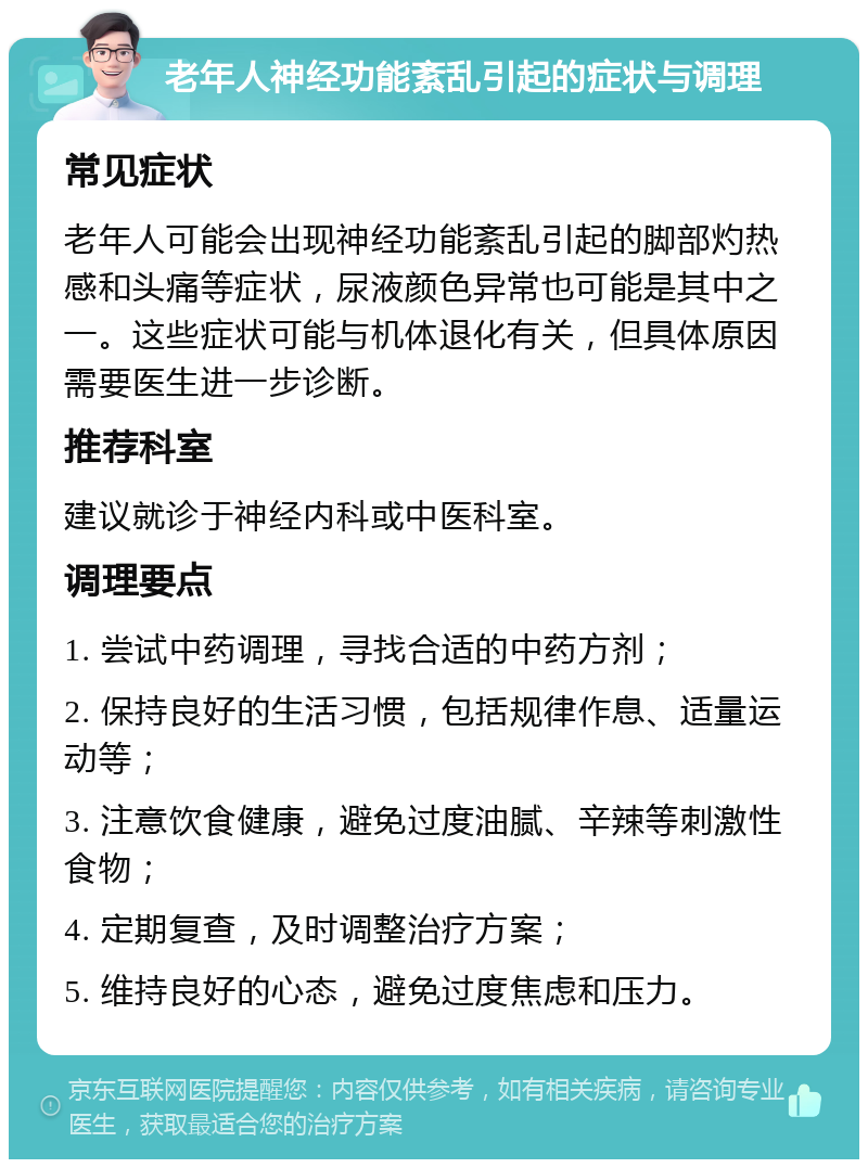 老年人神经功能紊乱引起的症状与调理 常见症状 老年人可能会出现神经功能紊乱引起的脚部灼热感和头痛等症状，尿液颜色异常也可能是其中之一。这些症状可能与机体退化有关，但具体原因需要医生进一步诊断。 推荐科室 建议就诊于神经内科或中医科室。 调理要点 1. 尝试中药调理，寻找合适的中药方剂； 2. 保持良好的生活习惯，包括规律作息、适量运动等； 3. 注意饮食健康，避免过度油腻、辛辣等刺激性食物； 4. 定期复查，及时调整治疗方案； 5. 维持良好的心态，避免过度焦虑和压力。