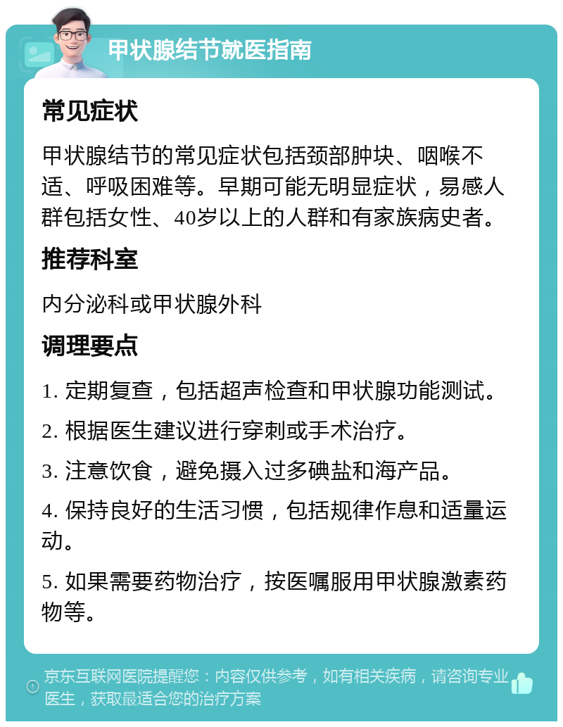 甲状腺结节就医指南 常见症状 甲状腺结节的常见症状包括颈部肿块、咽喉不适、呼吸困难等。早期可能无明显症状，易感人群包括女性、40岁以上的人群和有家族病史者。 推荐科室 内分泌科或甲状腺外科 调理要点 1. 定期复查，包括超声检查和甲状腺功能测试。 2. 根据医生建议进行穿刺或手术治疗。 3. 注意饮食，避免摄入过多碘盐和海产品。 4. 保持良好的生活习惯，包括规律作息和适量运动。 5. 如果需要药物治疗，按医嘱服用甲状腺激素药物等。