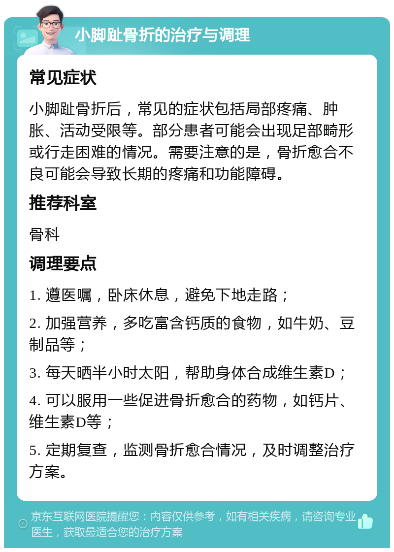 小脚趾骨折的治疗与调理 常见症状 小脚趾骨折后，常见的症状包括局部疼痛、肿胀、活动受限等。部分患者可能会出现足部畸形或行走困难的情况。需要注意的是，骨折愈合不良可能会导致长期的疼痛和功能障碍。 推荐科室 骨科 调理要点 1. 遵医嘱，卧床休息，避免下地走路； 2. 加强营养，多吃富含钙质的食物，如牛奶、豆制品等； 3. 每天晒半小时太阳，帮助身体合成维生素D； 4. 可以服用一些促进骨折愈合的药物，如钙片、维生素D等； 5. 定期复查，监测骨折愈合情况，及时调整治疗方案。