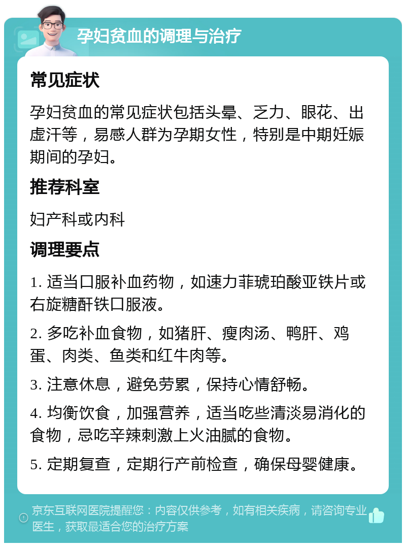 孕妇贫血的调理与治疗 常见症状 孕妇贫血的常见症状包括头晕、乏力、眼花、出虚汗等，易感人群为孕期女性，特别是中期妊娠期间的孕妇。 推荐科室 妇产科或内科 调理要点 1. 适当口服补血药物，如速力菲琥珀酸亚铁片或右旋糖酐铁口服液。 2. 多吃补血食物，如猪肝、瘦肉汤、鸭肝、鸡蛋、肉类、鱼类和红牛肉等。 3. 注意休息，避免劳累，保持心情舒畅。 4. 均衡饮食，加强营养，适当吃些清淡易消化的食物，忌吃辛辣刺激上火油腻的食物。 5. 定期复查，定期行产前检查，确保母婴健康。