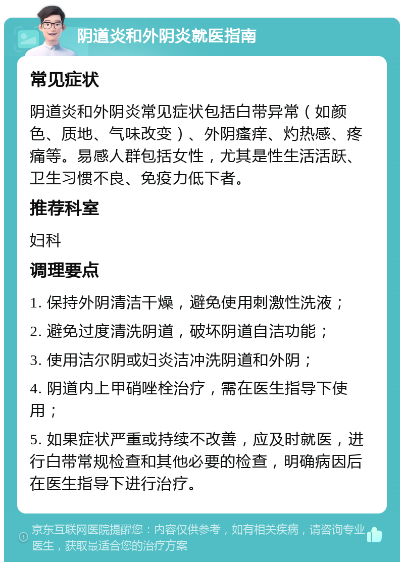 阴道炎和外阴炎就医指南 常见症状 阴道炎和外阴炎常见症状包括白带异常（如颜色、质地、气味改变）、外阴瘙痒、灼热感、疼痛等。易感人群包括女性，尤其是性生活活跃、卫生习惯不良、免疫力低下者。 推荐科室 妇科 调理要点 1. 保持外阴清洁干燥，避免使用刺激性洗液； 2. 避免过度清洗阴道，破坏阴道自洁功能； 3. 使用洁尔阴或妇炎洁冲洗阴道和外阴； 4. 阴道内上甲硝唑栓治疗，需在医生指导下使用； 5. 如果症状严重或持续不改善，应及时就医，进行白带常规检查和其他必要的检查，明确病因后在医生指导下进行治疗。