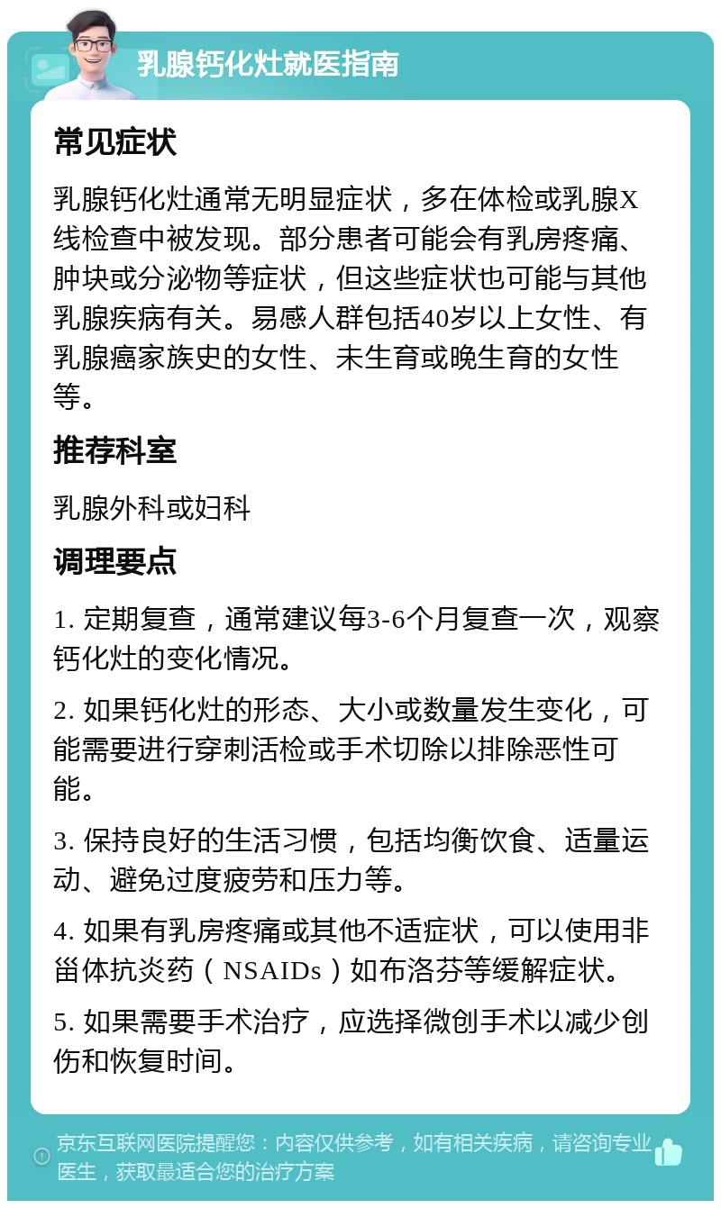 乳腺钙化灶就医指南 常见症状 乳腺钙化灶通常无明显症状，多在体检或乳腺X线检查中被发现。部分患者可能会有乳房疼痛、肿块或分泌物等症状，但这些症状也可能与其他乳腺疾病有关。易感人群包括40岁以上女性、有乳腺癌家族史的女性、未生育或晚生育的女性等。 推荐科室 乳腺外科或妇科 调理要点 1. 定期复查，通常建议每3-6个月复查一次，观察钙化灶的变化情况。 2. 如果钙化灶的形态、大小或数量发生变化，可能需要进行穿刺活检或手术切除以排除恶性可能。 3. 保持良好的生活习惯，包括均衡饮食、适量运动、避免过度疲劳和压力等。 4. 如果有乳房疼痛或其他不适症状，可以使用非甾体抗炎药（NSAIDs）如布洛芬等缓解症状。 5. 如果需要手术治疗，应选择微创手术以减少创伤和恢复时间。