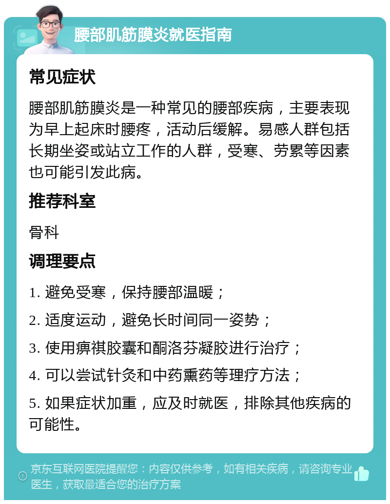 腰部肌筋膜炎就医指南 常见症状 腰部肌筋膜炎是一种常见的腰部疾病，主要表现为早上起床时腰疼，活动后缓解。易感人群包括长期坐姿或站立工作的人群，受寒、劳累等因素也可能引发此病。 推荐科室 骨科 调理要点 1. 避免受寒，保持腰部温暖； 2. 适度运动，避免长时间同一姿势； 3. 使用痹祺胶囊和酮洛芬凝胶进行治疗； 4. 可以尝试针灸和中药熏药等理疗方法； 5. 如果症状加重，应及时就医，排除其他疾病的可能性。