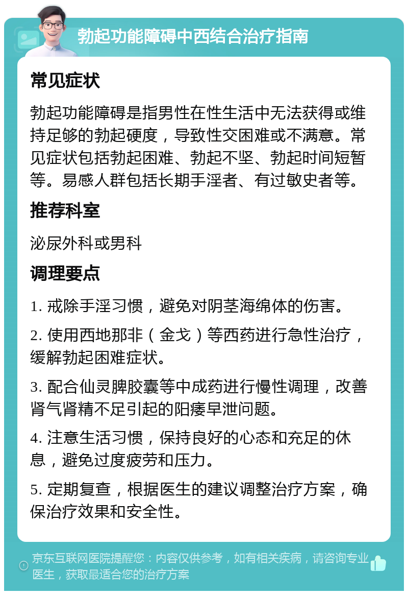 勃起功能障碍中西结合治疗指南 常见症状 勃起功能障碍是指男性在性生活中无法获得或维持足够的勃起硬度，导致性交困难或不满意。常见症状包括勃起困难、勃起不坚、勃起时间短暂等。易感人群包括长期手淫者、有过敏史者等。 推荐科室 泌尿外科或男科 调理要点 1. 戒除手淫习惯，避免对阴茎海绵体的伤害。 2. 使用西地那非（金戈）等西药进行急性治疗，缓解勃起困难症状。 3. 配合仙灵脾胶囊等中成药进行慢性调理，改善肾气肾精不足引起的阳痿早泄问题。 4. 注意生活习惯，保持良好的心态和充足的休息，避免过度疲劳和压力。 5. 定期复查，根据医生的建议调整治疗方案，确保治疗效果和安全性。