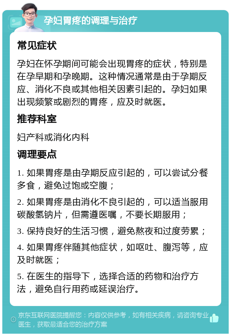 孕妇胃疼的调理与治疗 常见症状 孕妇在怀孕期间可能会出现胃疼的症状，特别是在孕早期和孕晚期。这种情况通常是由于孕期反应、消化不良或其他相关因素引起的。孕妇如果出现频繁或剧烈的胃疼，应及时就医。 推荐科室 妇产科或消化内科 调理要点 1. 如果胃疼是由孕期反应引起的，可以尝试分餐多食，避免过饱或空腹； 2. 如果胃疼是由消化不良引起的，可以适当服用碳酸氢钠片，但需遵医嘱，不要长期服用； 3. 保持良好的生活习惯，避免熬夜和过度劳累； 4. 如果胃疼伴随其他症状，如呕吐、腹泻等，应及时就医； 5. 在医生的指导下，选择合适的药物和治疗方法，避免自行用药或延误治疗。