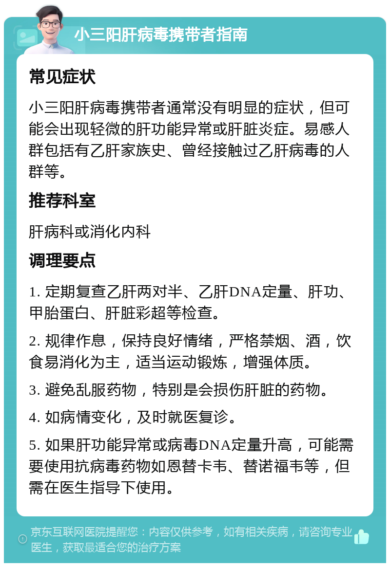 小三阳肝病毒携带者指南 常见症状 小三阳肝病毒携带者通常没有明显的症状，但可能会出现轻微的肝功能异常或肝脏炎症。易感人群包括有乙肝家族史、曾经接触过乙肝病毒的人群等。 推荐科室 肝病科或消化内科 调理要点 1. 定期复查乙肝两对半、乙肝DNA定量、肝功、甲胎蛋白、肝脏彩超等检查。 2. 规律作息，保持良好情绪，严格禁烟、酒，饮食易消化为主，适当运动锻炼，增强体质。 3. 避免乱服药物，特别是会损伤肝脏的药物。 4. 如病情变化，及时就医复诊。 5. 如果肝功能异常或病毒DNA定量升高，可能需要使用抗病毒药物如恩替卡韦、替诺福韦等，但需在医生指导下使用。