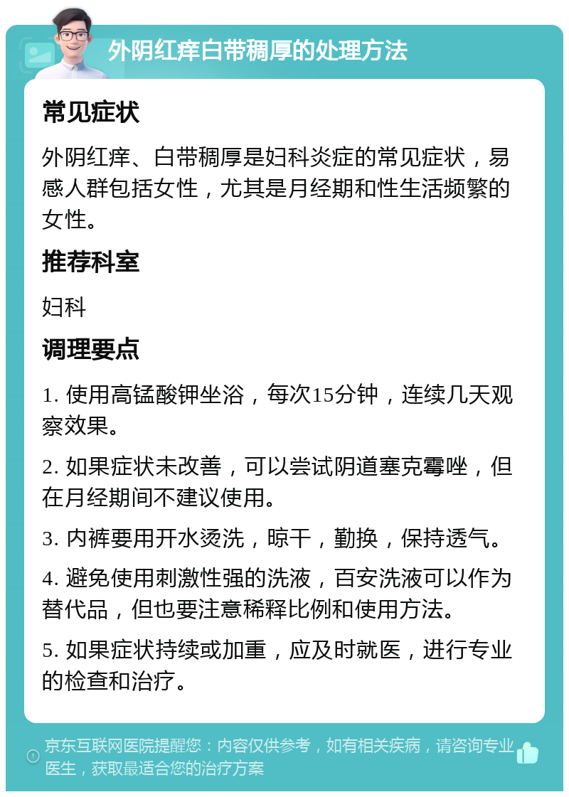 外阴红痒白带稠厚的处理方法 常见症状 外阴红痒、白带稠厚是妇科炎症的常见症状，易感人群包括女性，尤其是月经期和性生活频繁的女性。 推荐科室 妇科 调理要点 1. 使用高锰酸钾坐浴，每次15分钟，连续几天观察效果。 2. 如果症状未改善，可以尝试阴道塞克霉唑，但在月经期间不建议使用。 3. 内裤要用开水烫洗，晾干，勤换，保持透气。 4. 避免使用刺激性强的洗液，百安洗液可以作为替代品，但也要注意稀释比例和使用方法。 5. 如果症状持续或加重，应及时就医，进行专业的检查和治疗。