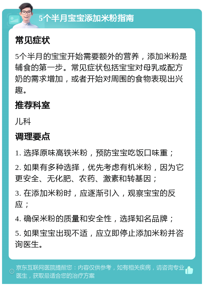 5个半月宝宝添加米粉指南 常见症状 5个半月的宝宝开始需要额外的营养，添加米粉是辅食的第一步。常见症状包括宝宝对母乳或配方奶的需求增加，或者开始对周围的食物表现出兴趣。 推荐科室 儿科 调理要点 1. 选择原味高铁米粉，预防宝宝吃饭口味重； 2. 如果有多种选择，优先考虑有机米粉，因为它更安全、无化肥、农药、激素和转基因； 3. 在添加米粉时，应逐渐引入，观察宝宝的反应； 4. 确保米粉的质量和安全性，选择知名品牌； 5. 如果宝宝出现不适，应立即停止添加米粉并咨询医生。