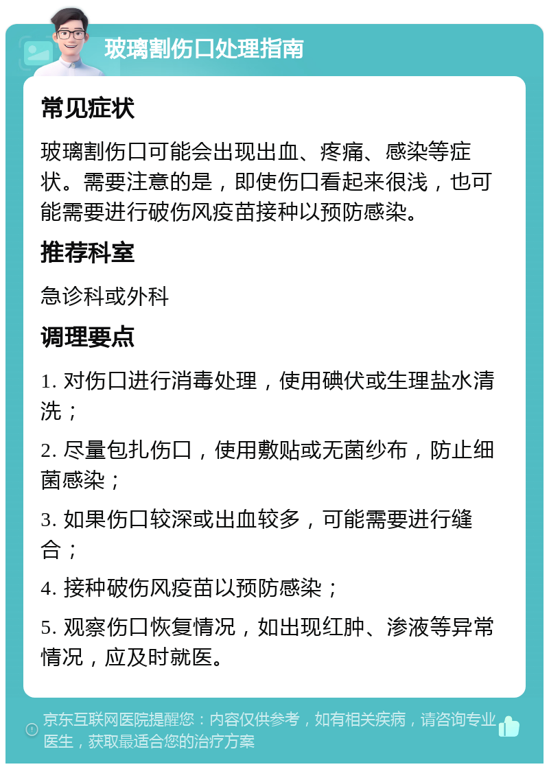 玻璃割伤口处理指南 常见症状 玻璃割伤口可能会出现出血、疼痛、感染等症状。需要注意的是，即使伤口看起来很浅，也可能需要进行破伤风疫苗接种以预防感染。 推荐科室 急诊科或外科 调理要点 1. 对伤口进行消毒处理，使用碘伏或生理盐水清洗； 2. 尽量包扎伤口，使用敷贴或无菌纱布，防止细菌感染； 3. 如果伤口较深或出血较多，可能需要进行缝合； 4. 接种破伤风疫苗以预防感染； 5. 观察伤口恢复情况，如出现红肿、渗液等异常情况，应及时就医。