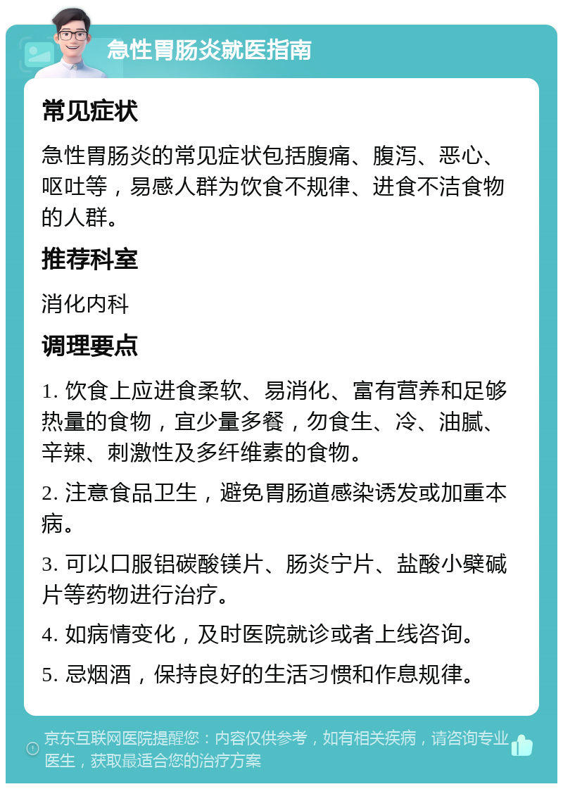 急性胃肠炎就医指南 常见症状 急性胃肠炎的常见症状包括腹痛、腹泻、恶心、呕吐等，易感人群为饮食不规律、进食不洁食物的人群。 推荐科室 消化内科 调理要点 1. 饮食上应进食柔软、易消化、富有营养和足够热量的食物，宜少量多餐，勿食生、冷、油腻、辛辣、刺激性及多纤维素的食物。 2. 注意食品卫生，避免胃肠道感染诱发或加重本病。 3. 可以口服铝碳酸镁片、肠炎宁片、盐酸小檗碱片等药物进行治疗。 4. 如病情变化，及时医院就诊或者上线咨询。 5. 忌烟酒，保持良好的生活习惯和作息规律。