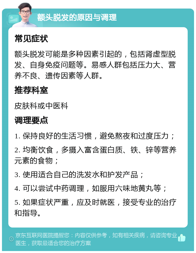 额头脱发的原因与调理 常见症状 额头脱发可能是多种因素引起的，包括肾虚型脱发、自身免疫问题等。易感人群包括压力大、营养不良、遗传因素等人群。 推荐科室 皮肤科或中医科 调理要点 1. 保持良好的生活习惯，避免熬夜和过度压力； 2. 均衡饮食，多摄入富含蛋白质、铁、锌等营养元素的食物； 3. 使用适合自己的洗发水和护发产品； 4. 可以尝试中药调理，如服用六味地黄丸等； 5. 如果症状严重，应及时就医，接受专业的治疗和指导。