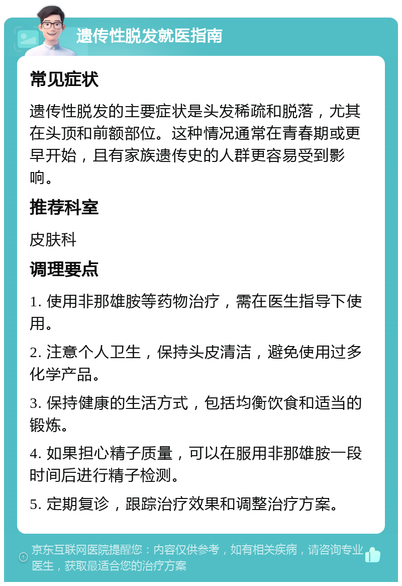 遗传性脱发就医指南 常见症状 遗传性脱发的主要症状是头发稀疏和脱落，尤其在头顶和前额部位。这种情况通常在青春期或更早开始，且有家族遗传史的人群更容易受到影响。 推荐科室 皮肤科 调理要点 1. 使用非那雄胺等药物治疗，需在医生指导下使用。 2. 注意个人卫生，保持头皮清洁，避免使用过多化学产品。 3. 保持健康的生活方式，包括均衡饮食和适当的锻炼。 4. 如果担心精子质量，可以在服用非那雄胺一段时间后进行精子检测。 5. 定期复诊，跟踪治疗效果和调整治疗方案。