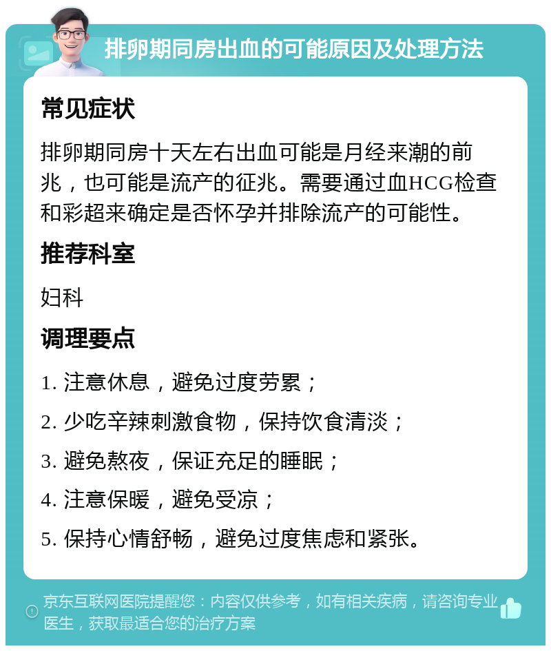 排卵期同房出血的可能原因及处理方法 常见症状 排卵期同房十天左右出血可能是月经来潮的前兆，也可能是流产的征兆。需要通过血HCG检查和彩超来确定是否怀孕并排除流产的可能性。 推荐科室 妇科 调理要点 1. 注意休息，避免过度劳累； 2. 少吃辛辣刺激食物，保持饮食清淡； 3. 避免熬夜，保证充足的睡眠； 4. 注意保暖，避免受凉； 5. 保持心情舒畅，避免过度焦虑和紧张。