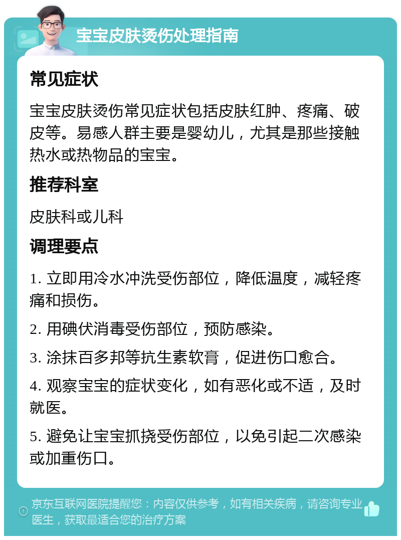 宝宝皮肤烫伤处理指南 常见症状 宝宝皮肤烫伤常见症状包括皮肤红肿、疼痛、破皮等。易感人群主要是婴幼儿，尤其是那些接触热水或热物品的宝宝。 推荐科室 皮肤科或儿科 调理要点 1. 立即用冷水冲洗受伤部位，降低温度，减轻疼痛和损伤。 2. 用碘伏消毒受伤部位，预防感染。 3. 涂抹百多邦等抗生素软膏，促进伤口愈合。 4. 观察宝宝的症状变化，如有恶化或不适，及时就医。 5. 避免让宝宝抓挠受伤部位，以免引起二次感染或加重伤口。