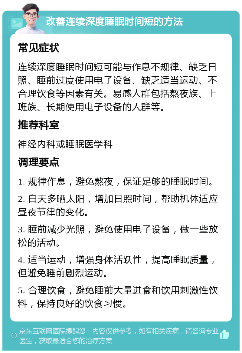 改善连续深度睡眠时间短的方法 常见症状 连续深度睡眠时间短可能与作息不规律、缺乏日照、睡前过度使用电子设备、缺乏适当运动、不合理饮食等因素有关。易感人群包括熬夜族、上班族、长期使用电子设备的人群等。 推荐科室 神经内科或睡眠医学科 调理要点 1. 规律作息，避免熬夜，保证足够的睡眠时间。 2. 白天多晒太阳，增加日照时间，帮助机体适应昼夜节律的变化。 3. 睡前减少光照，避免使用电子设备，做一些放松的活动。 4. 适当运动，增强身体活跃性，提高睡眠质量，但避免睡前剧烈运动。 5. 合理饮食，避免睡前大量进食和饮用刺激性饮料，保持良好的饮食习惯。