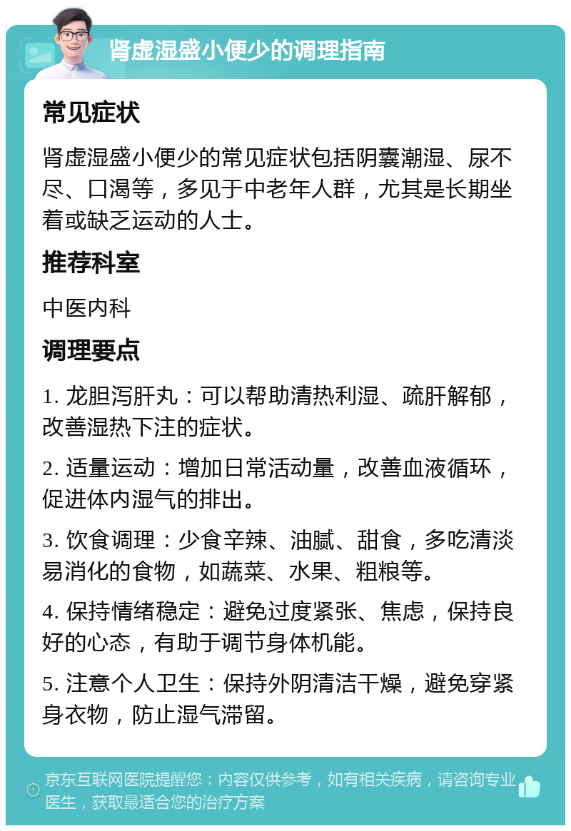 肾虚湿盛小便少的调理指南 常见症状 肾虚湿盛小便少的常见症状包括阴囊潮湿、尿不尽、口渴等，多见于中老年人群，尤其是长期坐着或缺乏运动的人士。 推荐科室 中医内科 调理要点 1. 龙胆泻肝丸：可以帮助清热利湿、疏肝解郁，改善湿热下注的症状。 2. 适量运动：增加日常活动量，改善血液循环，促进体内湿气的排出。 3. 饮食调理：少食辛辣、油腻、甜食，多吃清淡易消化的食物，如蔬菜、水果、粗粮等。 4. 保持情绪稳定：避免过度紧张、焦虑，保持良好的心态，有助于调节身体机能。 5. 注意个人卫生：保持外阴清洁干燥，避免穿紧身衣物，防止湿气滞留。