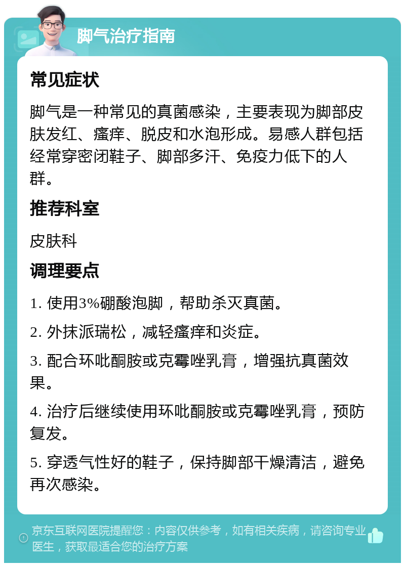 脚气治疗指南 常见症状 脚气是一种常见的真菌感染，主要表现为脚部皮肤发红、瘙痒、脱皮和水泡形成。易感人群包括经常穿密闭鞋子、脚部多汗、免疫力低下的人群。 推荐科室 皮肤科 调理要点 1. 使用3%硼酸泡脚，帮助杀灭真菌。 2. 外抹派瑞松，减轻瘙痒和炎症。 3. 配合环吡酮胺或克霉唑乳膏，增强抗真菌效果。 4. 治疗后继续使用环吡酮胺或克霉唑乳膏，预防复发。 5. 穿透气性好的鞋子，保持脚部干燥清洁，避免再次感染。