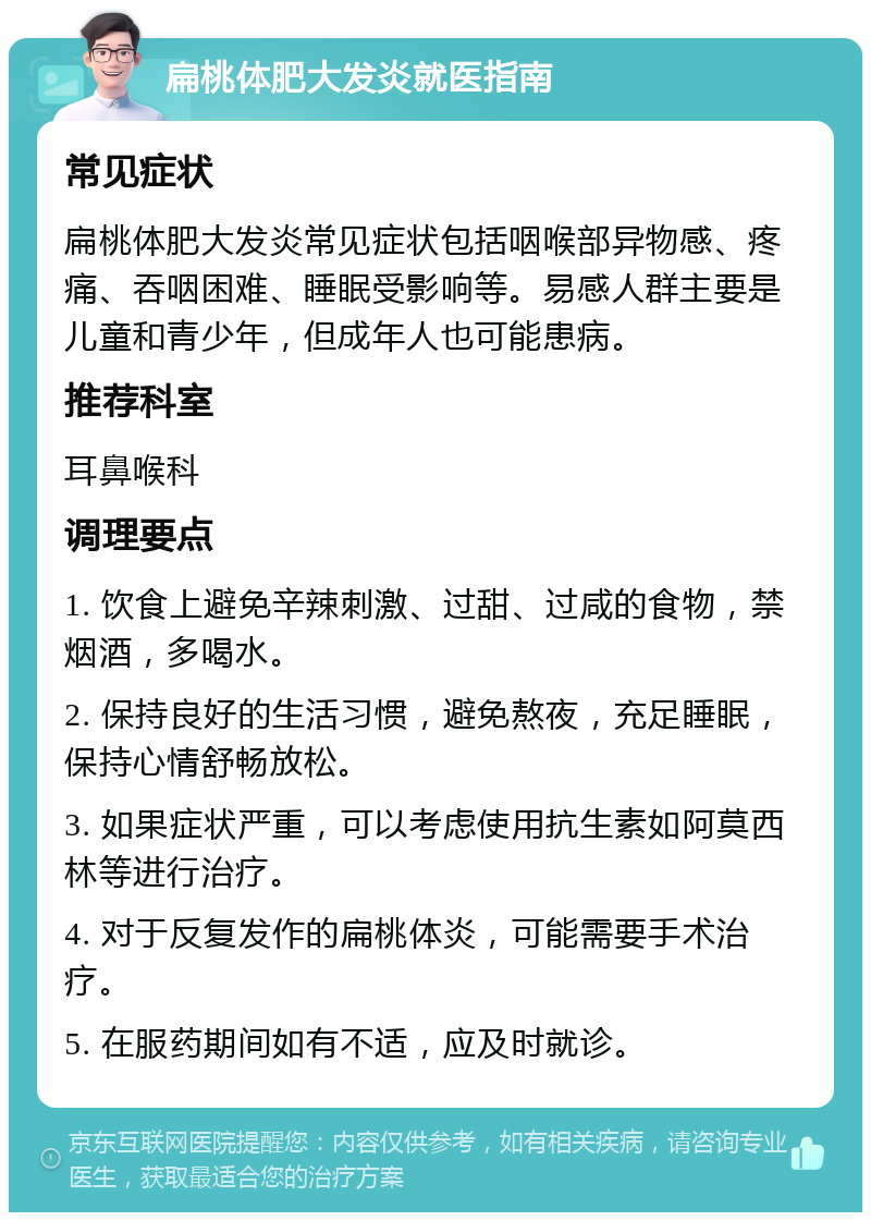 扁桃体肥大发炎就医指南 常见症状 扁桃体肥大发炎常见症状包括咽喉部异物感、疼痛、吞咽困难、睡眠受影响等。易感人群主要是儿童和青少年，但成年人也可能患病。 推荐科室 耳鼻喉科 调理要点 1. 饮食上避免辛辣刺激、过甜、过咸的食物，禁烟酒，多喝水。 2. 保持良好的生活习惯，避免熬夜，充足睡眠，保持心情舒畅放松。 3. 如果症状严重，可以考虑使用抗生素如阿莫西林等进行治疗。 4. 对于反复发作的扁桃体炎，可能需要手术治疗。 5. 在服药期间如有不适，应及时就诊。