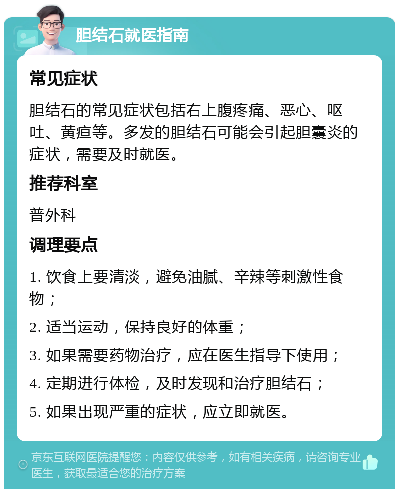 胆结石就医指南 常见症状 胆结石的常见症状包括右上腹疼痛、恶心、呕吐、黄疸等。多发的胆结石可能会引起胆囊炎的症状，需要及时就医。 推荐科室 普外科 调理要点 1. 饮食上要清淡，避免油腻、辛辣等刺激性食物； 2. 适当运动，保持良好的体重； 3. 如果需要药物治疗，应在医生指导下使用； 4. 定期进行体检，及时发现和治疗胆结石； 5. 如果出现严重的症状，应立即就医。