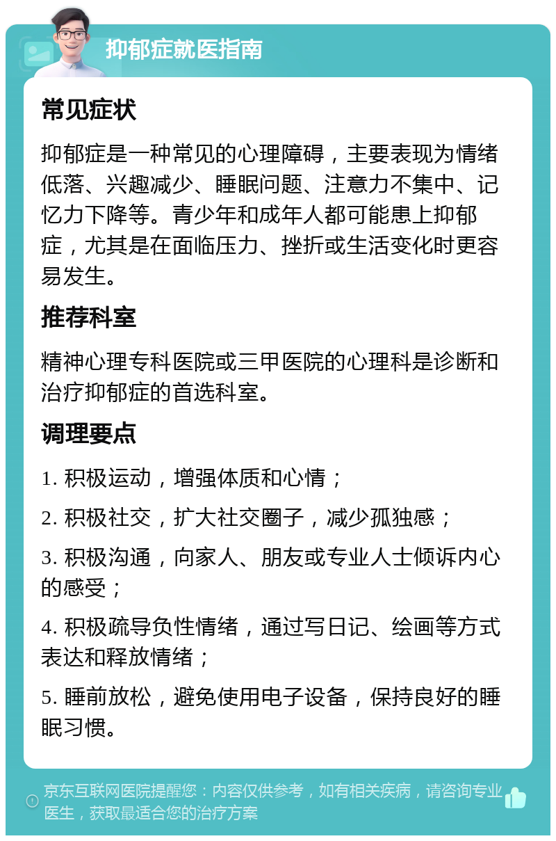 抑郁症就医指南 常见症状 抑郁症是一种常见的心理障碍，主要表现为情绪低落、兴趣减少、睡眠问题、注意力不集中、记忆力下降等。青少年和成年人都可能患上抑郁症，尤其是在面临压力、挫折或生活变化时更容易发生。 推荐科室 精神心理专科医院或三甲医院的心理科是诊断和治疗抑郁症的首选科室。 调理要点 1. 积极运动，增强体质和心情； 2. 积极社交，扩大社交圈子，减少孤独感； 3. 积极沟通，向家人、朋友或专业人士倾诉内心的感受； 4. 积极疏导负性情绪，通过写日记、绘画等方式表达和释放情绪； 5. 睡前放松，避免使用电子设备，保持良好的睡眠习惯。